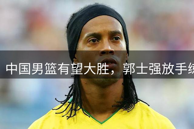 中国男篮有望大胜，郭士强放手练兵，惊喜在即！