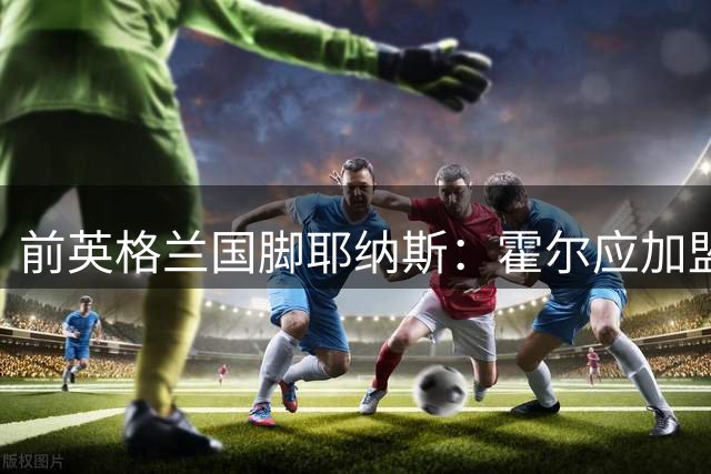 前英格兰国脚耶纳斯：霍尔应加盟曼联，这是一笔绝佳的签约