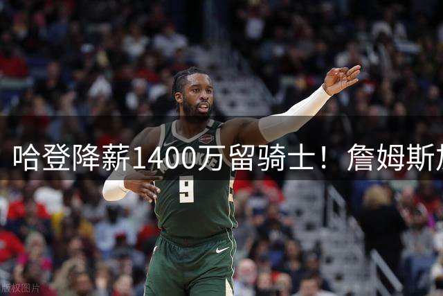 哈登降薪1400万留骑士！詹姆斯加盟76人，克利夫兰启动B计划