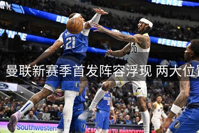 曼联新赛季首发阵容浮现 两大位置竞争激烈引关注