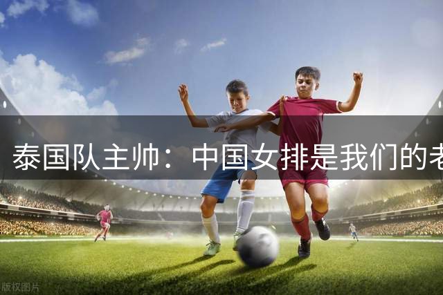 泰国队主帅：中国女排是我们的老师，打败她们是一个奇迹