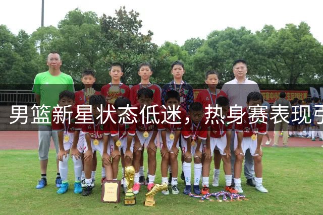 男篮新星状态低迷，热身赛表现引担忧