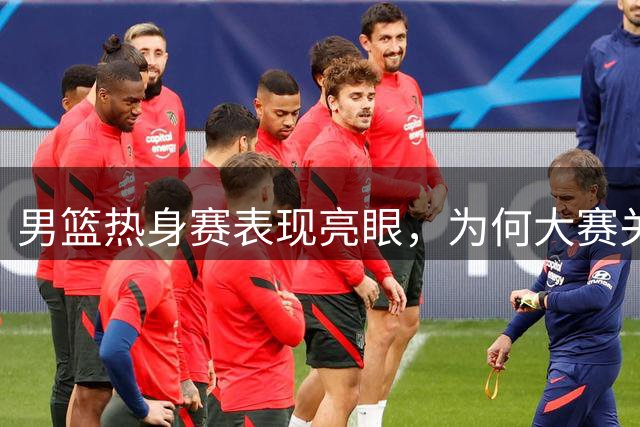 男篮热身赛表现亮眼，为何大赛关键时刻屡屡失手？