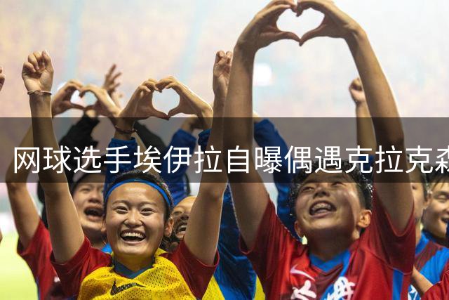 网球选手埃伊拉自曝偶遇克拉克森 风趣回应最想交换球衣对象