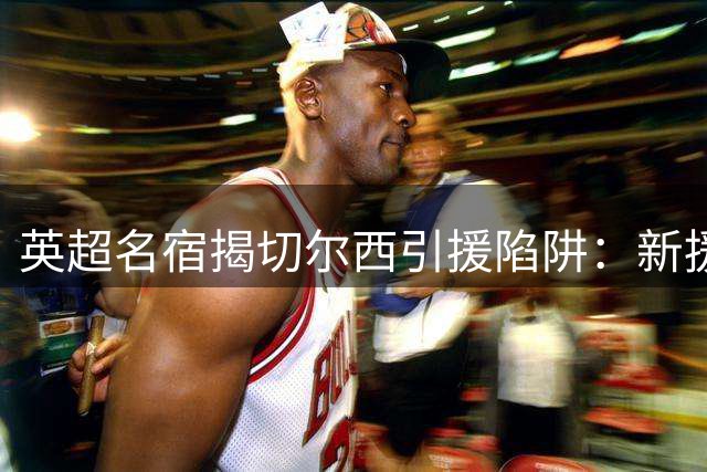 英超名宿揭切尔西引援陷阱：新援必须踢主力才有价值