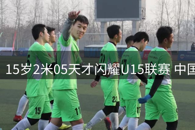 15岁2米05天才闪耀U15联赛 中国男篮未来之星崭露头角