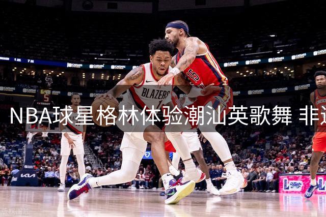 NBA球星格林体验潮汕英歌舞 非遗文化引热议