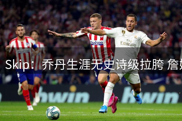 Skip：乔丹生涯无史诗级拉胯 詹姆斯的履历上满是灾难性惨败
